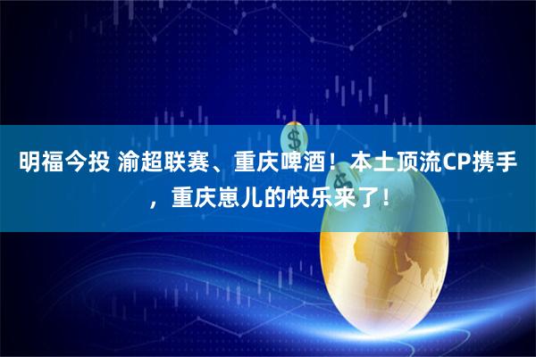 明福今投 渝超联赛、重庆啤酒！本土顶流CP携手，重庆崽儿的快乐来了！