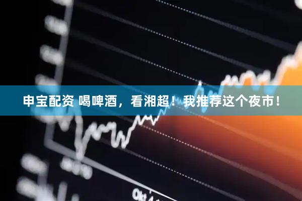 申宝配资 喝啤酒，看湘超！我推荐这个夜市！