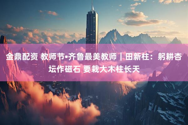 金鼎配资 教师节•齐鲁最美教师｜田新柱：躬耕杏坛作磁石 要栽大木柱长天