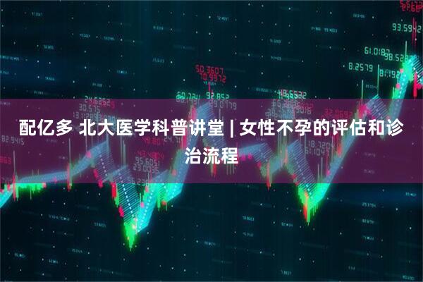 配亿多 北大医学科普讲堂 | 女性不孕的评估和诊治流程