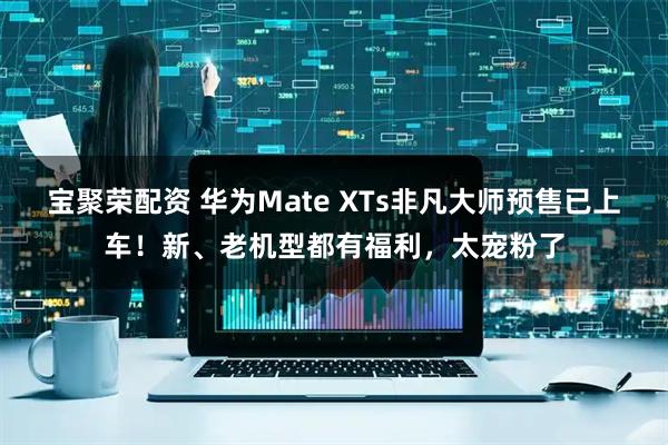 宝聚荣配资 华为Mate XTs非凡大师预售已上车！新、老机型都有福利，太宠粉了