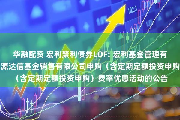 华融配资 宏利聚利债券LOF: 宏利基金管理有限公司关于参加北京广源达信基金销售有限公司申购（含定期定额投资申购）费率优惠活动的公告