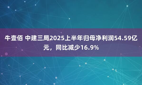 牛壹佰 中建三局2025上半年归母净利润54.59亿元，同比减少16.9%
