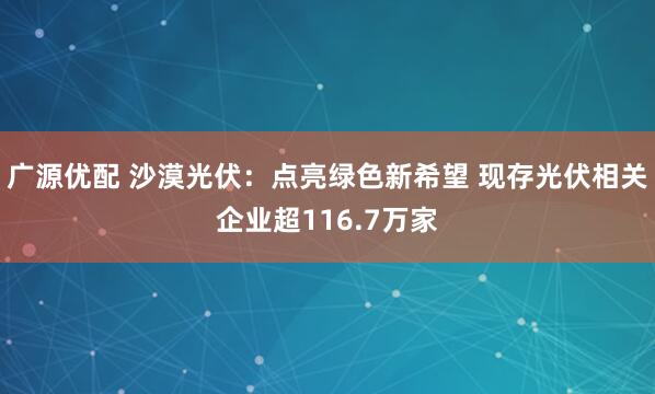 广源优配 沙漠光伏：点亮绿色新希望 现存光伏相关企业超116.7万家