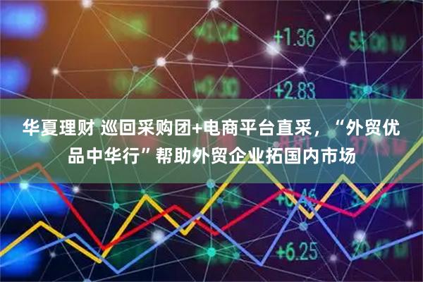华夏理财 巡回采购团+电商平台直采，“外贸优品中华行”帮助外贸企业拓国内市场