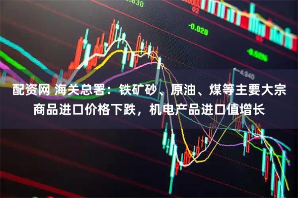 配资网 海关总署：铁矿砂、原油、煤等主要大宗商品进口价格下跌，机电产品进口值增长