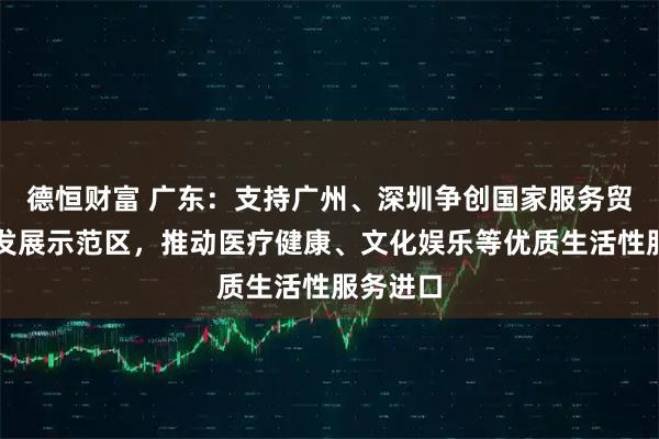 德恒财富 广东：支持广州、深圳争创国家服务贸易创新发展示范区，推动医疗健康、文化娱乐等优质生活性服务进口