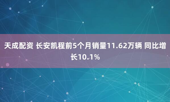 天成配资 长安凯程前5个月销量11.62万辆 同比增长10.1%