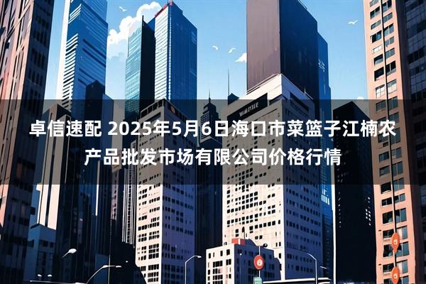 卓信速配 2025年5月6日海口市菜篮子江楠农产品批发市场有限公司价格行情