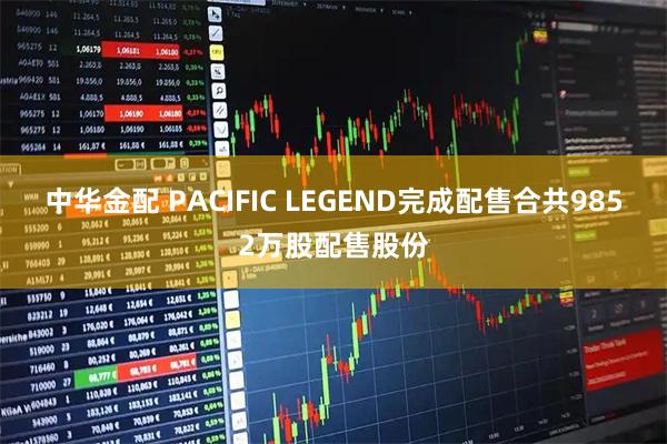 中华金配 PACIFIC LEGEND完成配售合共9852万股配售股份