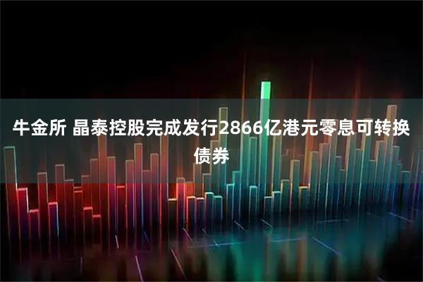 牛金所 晶泰控股完成发行2866亿港元零息可转换债券