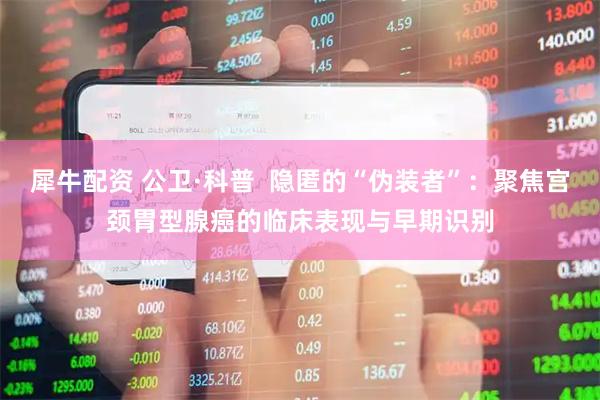 犀牛配资 公卫·科普  隐匿的“伪装者”：聚焦宫颈胃型腺癌的临床表现与早期识别
