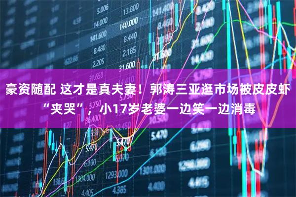 豪资随配 这才是真夫妻！郭涛三亚逛市场被皮皮虾“夹哭”，小17岁老婆一边笑一边消毒