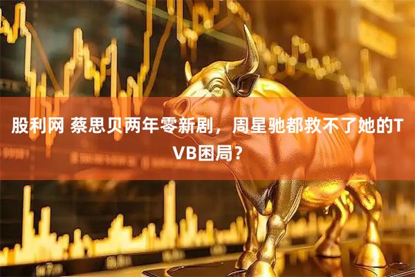 股利网 蔡思贝两年零新剧，周星驰都救不了她的TVB困局？