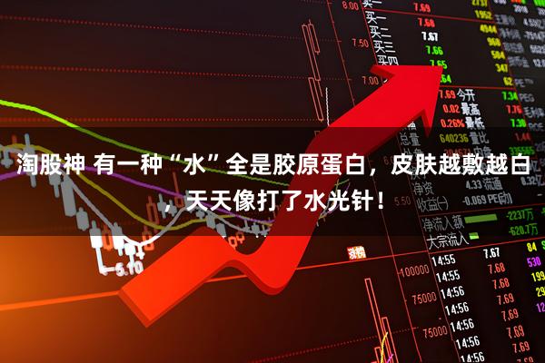 淘股神 有一种“水”全是胶原蛋白，皮肤越敷越白，天天像打了水光针！