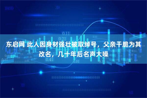 东启网 此人因身材强壮被取绰号，父亲干脆为其改名，几十年后名声大噪