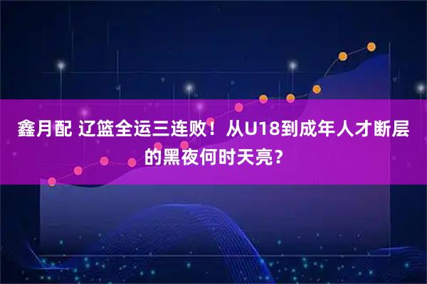 鑫月配 辽篮全运三连败！从U18到成年人才断层的黑夜何时天亮？