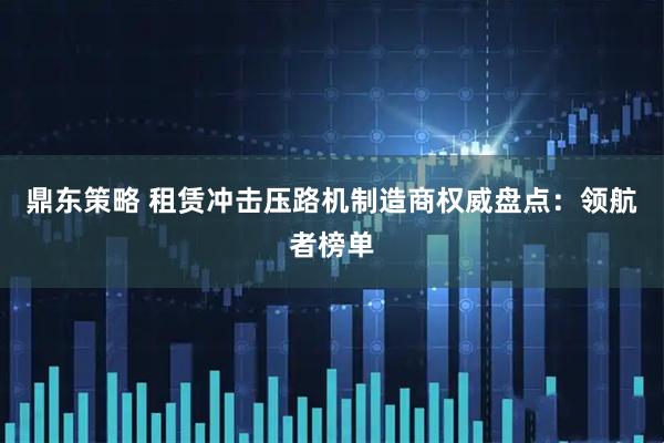 鼎东策略 租赁冲击压路机制造商权威盘点：领航者榜单