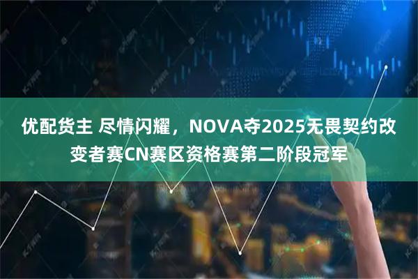 优配货主 尽情闪耀，NOVA夺2025无畏契约改变者赛CN赛区资格赛第二阶段冠军