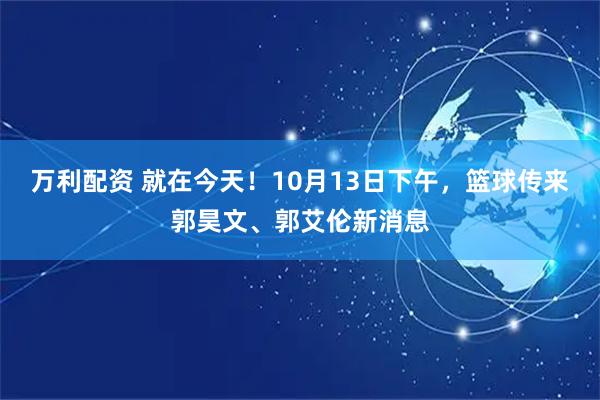 万利配资 就在今天！10月13日下午，篮球传来郭昊文、郭艾伦新消息