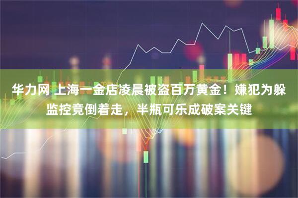 华力网 上海一金店凌晨被盗百万黄金！嫌犯为躲监控竟倒着走，半瓶可乐成破案关键