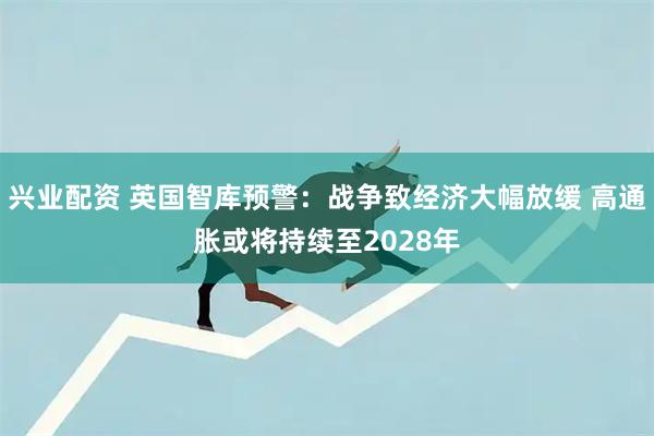 兴业配资 英国智库预警：战争致经济大幅放缓 高通胀或将持续至2028年