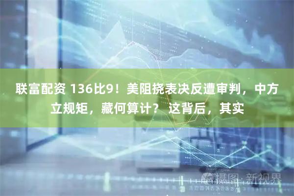 联富配资 136比9！美阻挠表决反遭审判，中方立规矩，藏何算计？ 这背后，其实