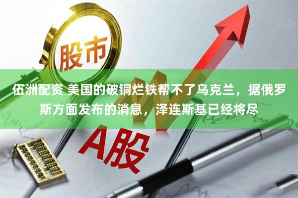伍洲配资 美国的破铜烂铁帮不了乌克兰，据俄罗斯方面发布的消息，泽连斯基已经将尽