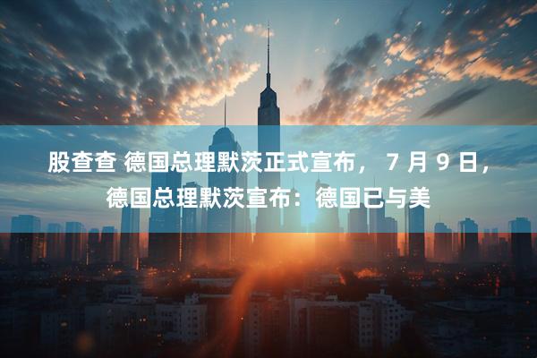 股查查 德国总理默茨正式宣布， 7 月 9 日，德国总理默茨宣布：德国已与美