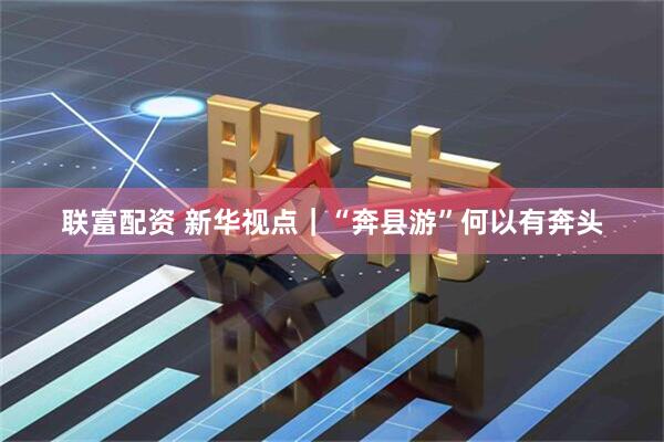 联富配资 新华视点｜“奔县游”何以有奔头